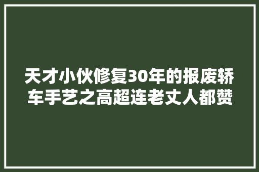 天才小伙修复30年的报废轿车手艺之高超连老丈人都赞一直口