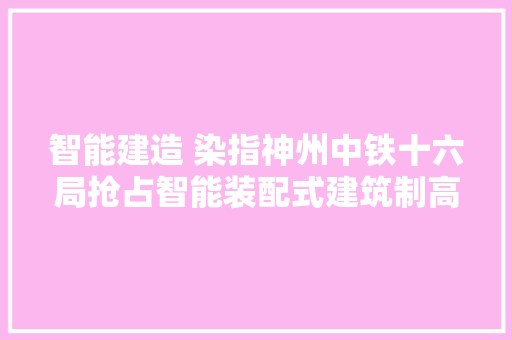 智能建造 染指神州中铁十六局抢占智能装配式建筑制高点综述