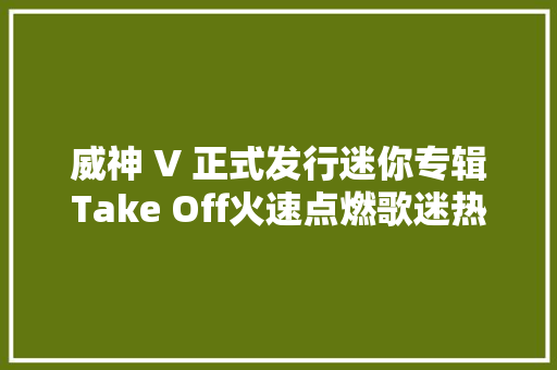 威神 V 正式发行迷你专辑Take Off火速点燃歌迷热情