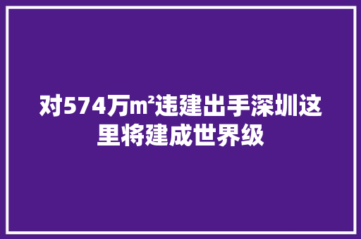 对574万㎡违建出手深圳这里将建成世界级