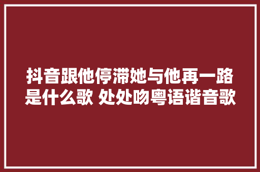抖音跟他停滞她与他再一路是什么歌 处处吻粤语谐音歌词