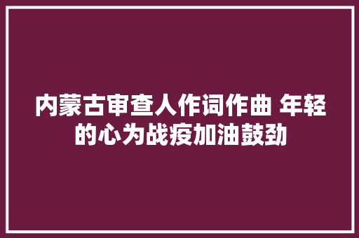 内蒙古审查人作词作曲 年轻的心为战疫加油鼓劲