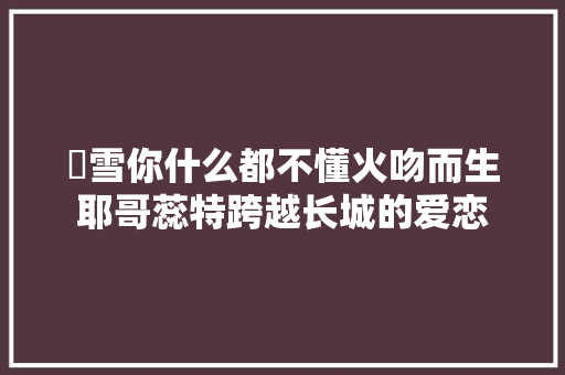 囧雪你什么都不懂火吻而生耶哥蕊特跨越长城的爱恋