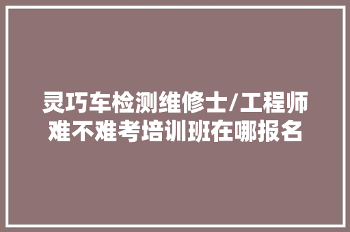 灵巧车检测维修士/工程师难不难考培训班在哪报名 汽车知识