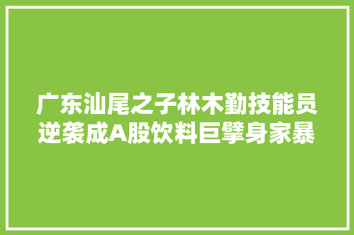 广东汕尾之子林木勤技能员逆袭成A股饮料巨擘身家暴涨至380亿