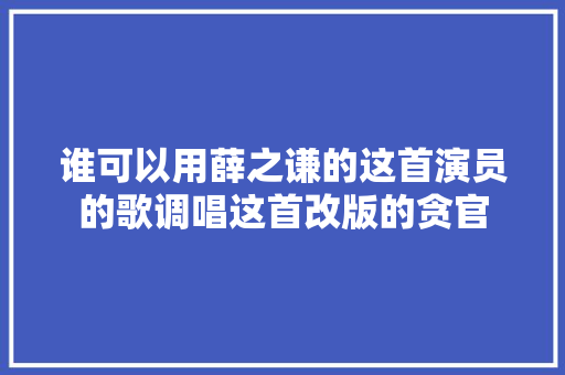 谁可以用薛之谦的这首演员的歌调唱这首改版的贪官 休闲娱乐