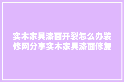 实木家具漆面开裂怎么办装修网分享实木家具漆面修复方法