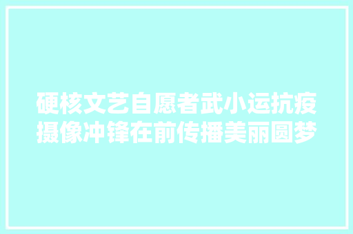 硬核文艺自愿者武小运抗疫摄像冲锋在前传播美丽圆梦乡亲