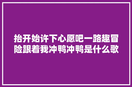 抬开始许下心愿吧一路趣冒险跟着我冲鸭冲鸭是什么歌