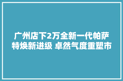 广州店下2万全新一代帕萨特焕新进级 卓然气度重塑市场格局