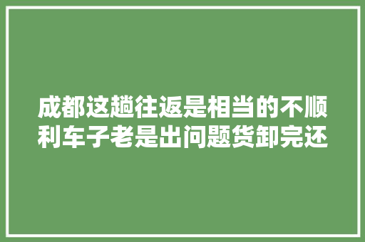 成都这趟往返是相当的不顺利车子老是出问题货卸完还得