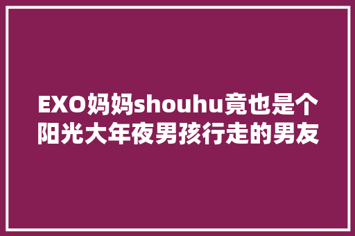 EXO妈妈shouhu竟也是个阳光大年夜男孩行走的男友风掉守了