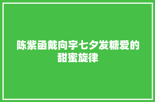 陈紫函戴向宇七夕发糖爱的甜蜜旋律