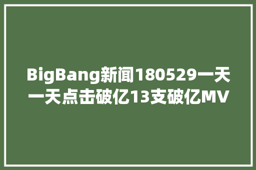 BigBang新闻180529一天一天点击破亿13支破亿MV所向披靡