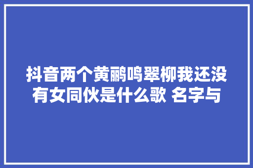 抖音两个黄鹂鸣翠柳我还没有女同伙是什么歌 名字与完整歌词分享