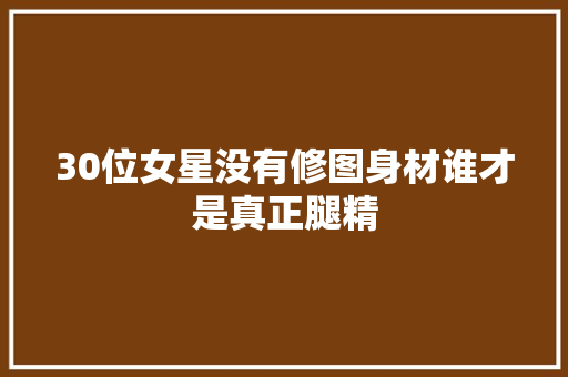 30位女星没有修图身材谁才是真正腿精 汽车知识