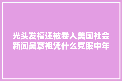 光头发福还被卷入美国社会新闻吴彦祖凭什么克服中年油腻