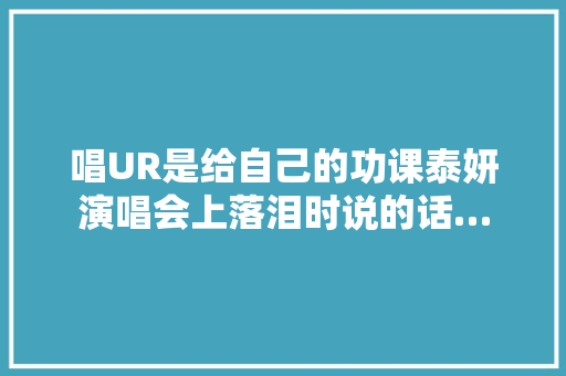 唱UR是给自己的功课泰妍演唱会上落泪时说的话…