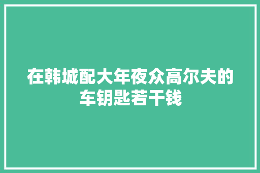 在韩城配大年夜众高尔夫的车钥匙若干钱