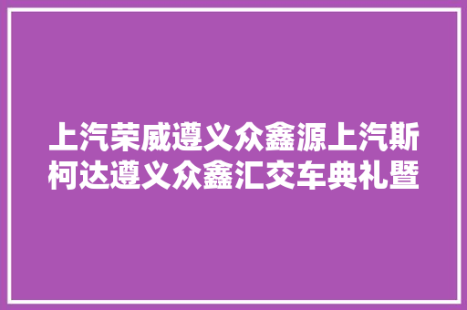 上汽荣威遵义众鑫源上汽斯柯达遵义众鑫汇交车典礼暨开业盛典