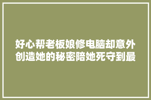 好心帮老板娘修电脑却意外创造她的秘密陪她死守到最后