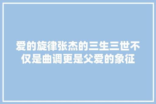 爱的旋律张杰的三生三世不仅是曲调更是父爱的象征