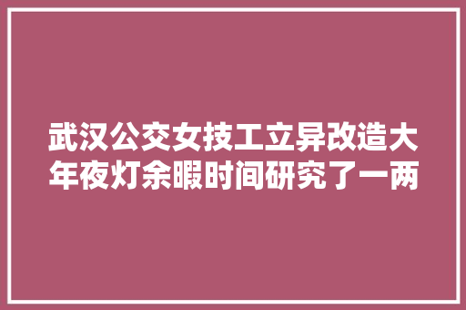 武汉公交女技工立异改造大年夜灯余暇时间研究了一两月将维修成本从650元降到65元