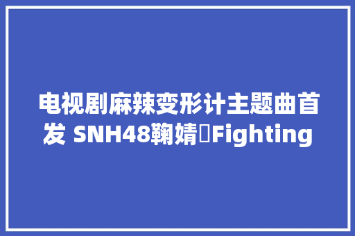电视剧麻辣变形计主题曲首发 SNH48鞠婧祎Fighting Day歌词MV试听