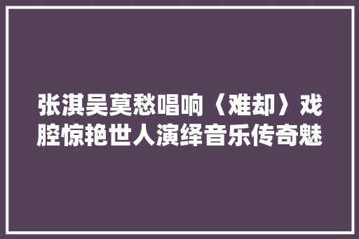 张淇吴莫愁唱响〈难却〉戏腔惊艳世人演绎音乐传奇魅力