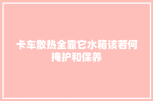 卡车散热全靠它水箱该若何掩护和保养