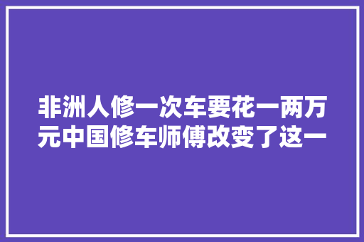 非洲人修一次车要花一两万元中国修车师傅改变了这一切