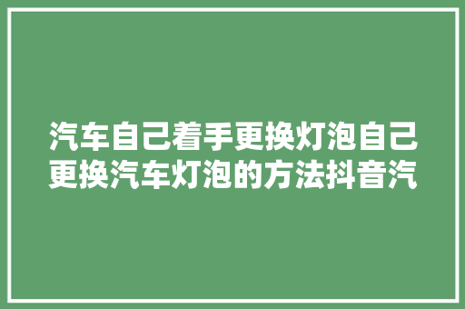 汽车自己着手更换灯泡自己更换汽车灯泡的方法抖音汽车