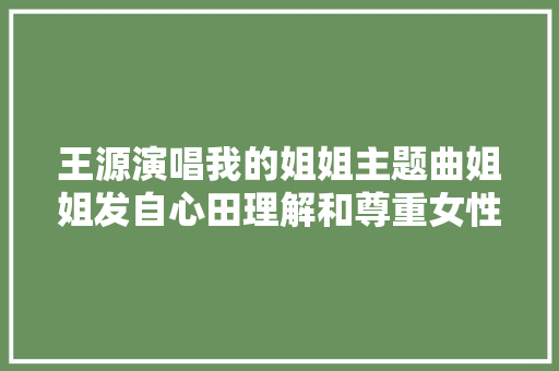 王源演唱我的姐姐主题曲姐姐发自心田理解和尊重女性