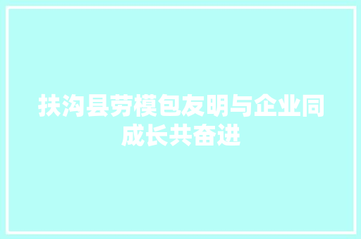 扶沟县劳模包友明与企业同成长共奋进