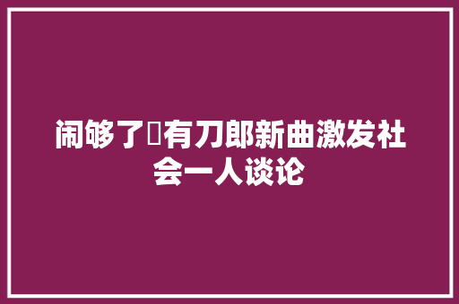 闹够了沒有刀郎新曲激发社会一人谈论
