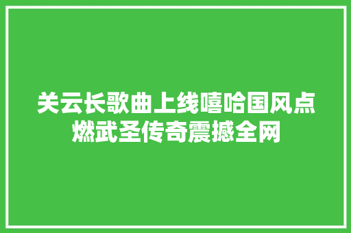 关云长歌曲上线嘻哈国风点燃武圣传奇震撼全网