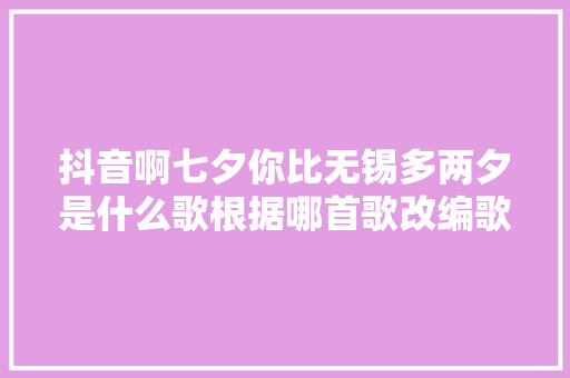 抖音啊七夕你比无锡多两夕是什么歌根据哪首歌改编歌词介绍 休闲娱乐