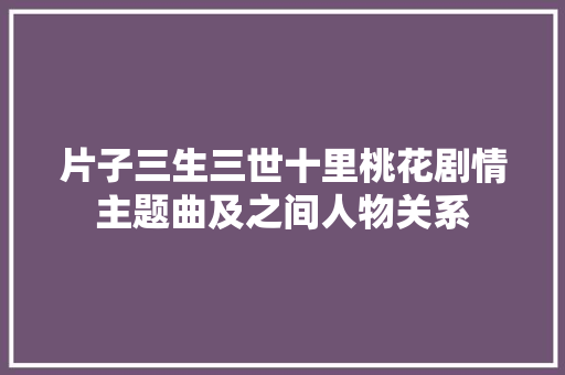 片子三生三世十里桃花剧情主题曲及之间人物关系