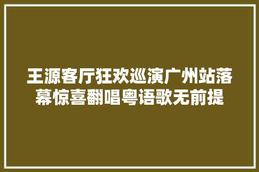 王源客厅狂欢巡演广州站落幕惊喜翻唱粤语歌无前提