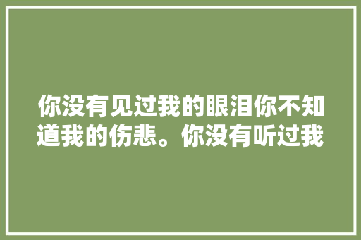 你没有见过我的眼泪你不知道我的伤悲。你没有听过我的埋怨