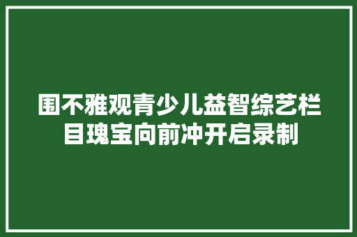 围不雅观青少儿益智综艺栏目瑰宝向前冲开启录制