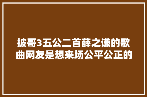 披哥3五公二首薛之谦的歌曲网友是想来场公平公正的PK