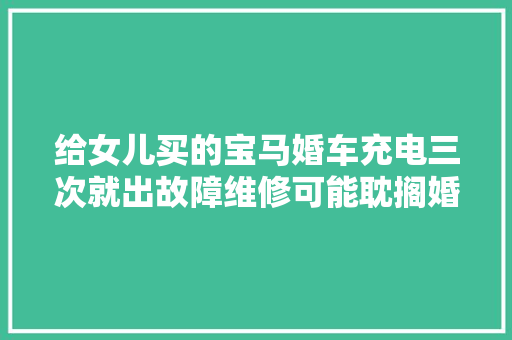 给女儿买的宝马婚车充电三次就出故障维修可能耽搁婚期