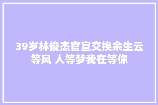 39岁林俊杰官宣交换余生云等风 人等梦我在等你