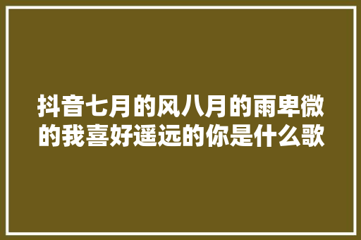 抖音七月的风八月的雨卑微的我喜好遥远的你是什么歌歌词介绍