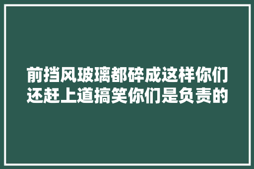 前挡风玻璃都碎成这样你们还赶上道搞笑你们是负责的