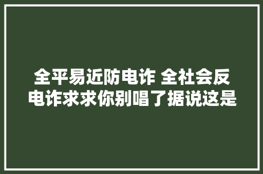 全平易近防电诈 全社会反电诈求求你别唱了据说这是骗子们最怕的歌单