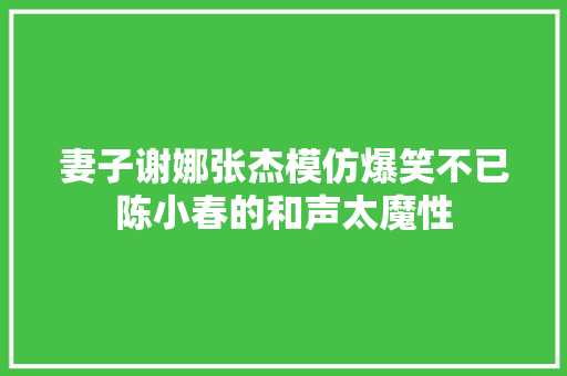 妻子谢娜张杰模仿爆笑不已陈小春的和声太魔性