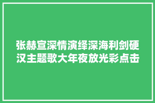 张赫宣深情演绎深海利剑硬汉主题歌大年夜放光彩点击过亿