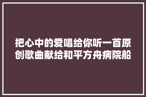 把心中的爱唱给你听一首原创歌曲献给和平方舟病院船